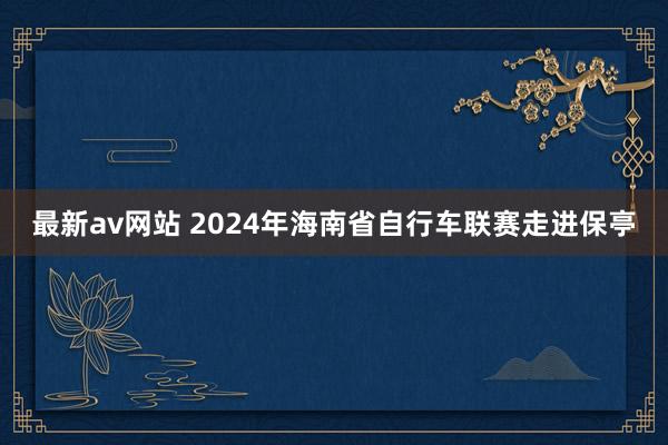 最新av网站 2024年海南省自行车联赛走进保亭