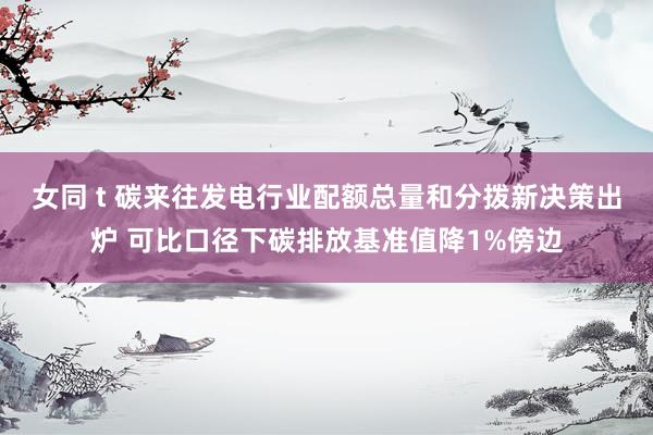 女同 t 碳来往发电行业配额总量和分拨新决策出炉 可比口径下碳排放基准值降1%傍边