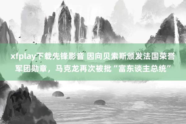 xfplay下载先锋影音 因向贝索斯颁发法国荣誉军团勋章，马克龙再次被批“富东谈主总统”