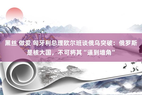 黑丝 做爱 匈牙利总理欧尔班谈俄乌突破：俄罗斯是核大国，不可将其“逼到墙角”
