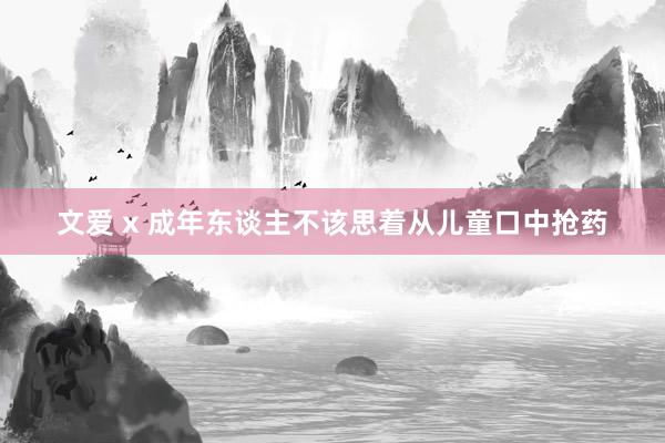 文爱 x 成年东谈主不该思着从儿童口中抢药