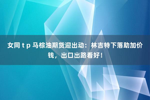 女同 t p 马棕油期货迎出动：林吉特下落助加价钱，出口出路看好！