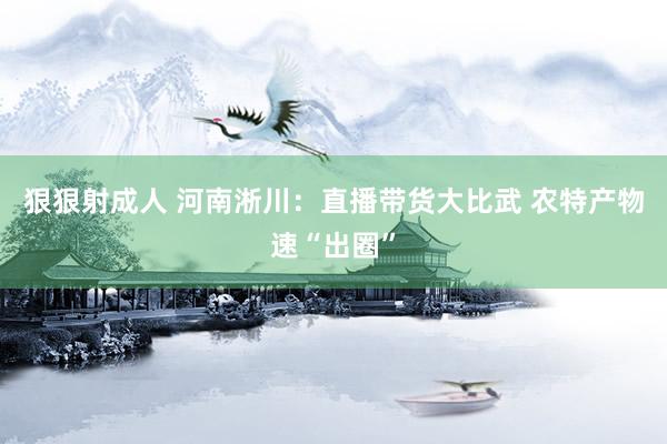 狠狠射成人 河南淅川：直播带货大比武 农特产物速“出圈”
