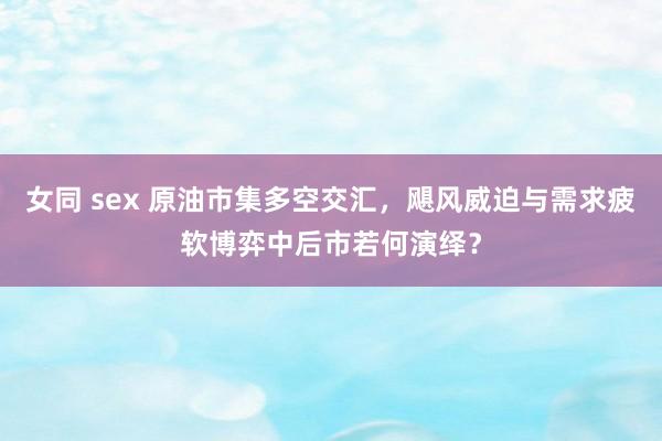 女同 sex 原油市集多空交汇，飓风威迫与需求疲软博弈中后市若何演绎？