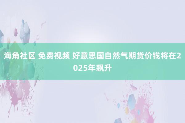 海角社区 免费视频 好意思国自然气期货价钱将在2025年飙升