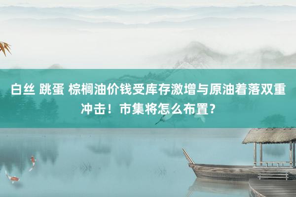 白丝 跳蛋 棕榈油价钱受库存激增与原油着落双重冲击！市集将怎么布置？