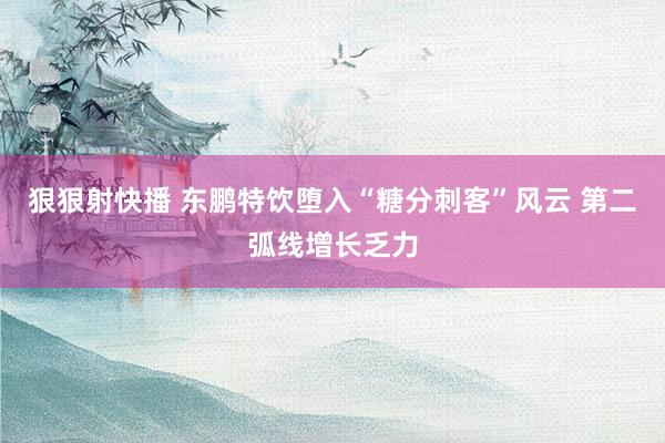 狠狠射快播 东鹏特饮堕入“糖分刺客”风云 第二弧线增长乏力