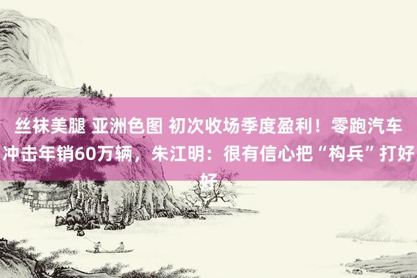 丝袜美腿 亚洲色图 初次收场季度盈利！零跑汽车冲击年销60万辆，朱江明：很有信心把“构兵”打好