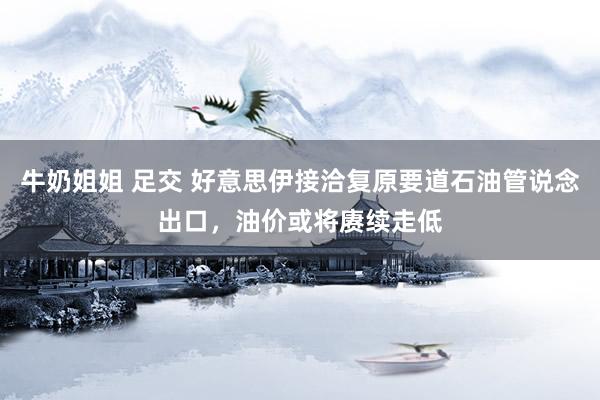 牛奶姐姐 足交 好意思伊接洽复原要道石油管说念出口，油价或将赓续走低