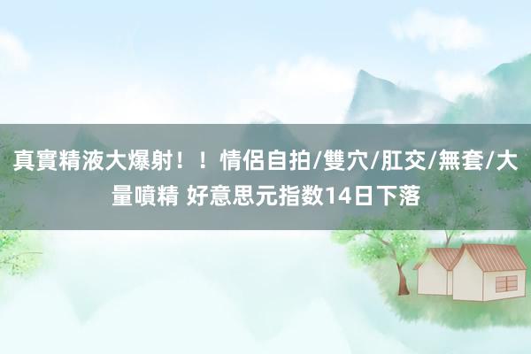 真實精液大爆射！！情侶自拍/雙穴/肛交/無套/大量噴精 好意思元指数14日下落