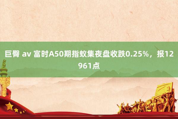 巨臀 av 富时A50期指蚁集夜盘收跌0.25%，报12961点