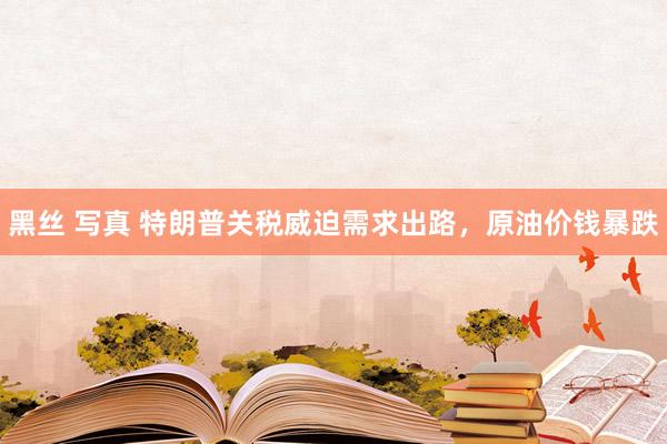 黑丝 写真 特朗普关税威迫需求出路，原油价钱暴跌