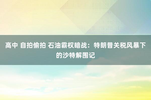 高中 自拍偷拍 石油霸权暗战：特朗普关税风暴下的沙特解围记